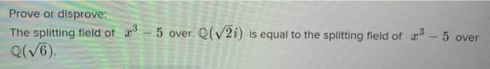 Prove or disprove:
The splitting field of a - 5 over Q(V2i) is equal to the splitting field of r - 5 over
Q(V6).
