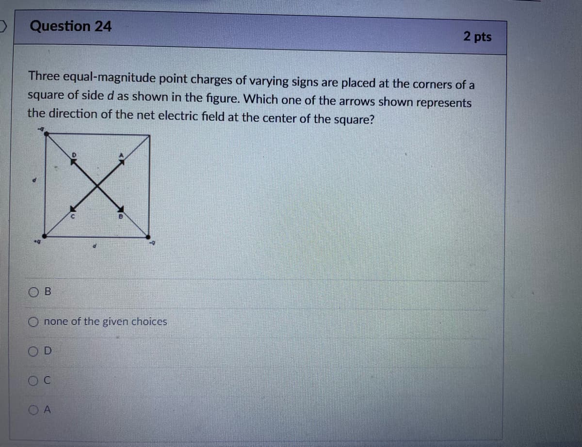 D
Question 24
Three equal-magnitude point charges of varying signs are placed at the corners of a
square of side d as shown in the figure. Which one of the arrows shown represents
the direction of the net electric field at the center of the square?
X
B
none of the given choices
D
O C
2 pts
A