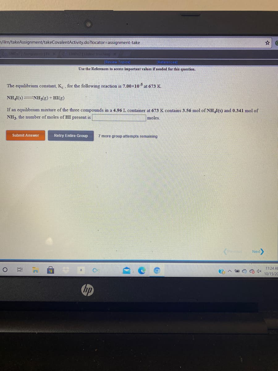 /ilrn/takeAssignment/takeCovalentActivity.do?locator=Dassignment-take
OWNAnmit | Fir X
Owi Cline iraling
[Review Topics]
[References]
Use the References to access important values if needed for this question.
The equilibrium constant, K. , for the following reaction is 7.00×105 at 673 K.
NH,I(s) NH3(g) + HI(g)
If an equilibrium mixture of the three compounds in a 4.96 L container at 673 K contains 3.56 mol of NH,I(s) and 0.341 mol of
NH3, the number of moles of HI present is
moles.
Submit Answer
Retry Entire Group
7 more group attempts remaining
<Preveus
Next
11:24 AI
10/15/20
