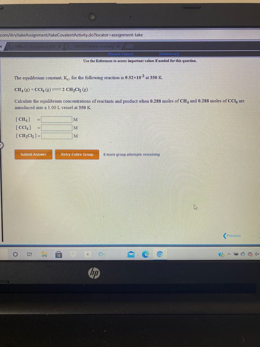 com/ilrn/takeAssignment/takeCovalentActivity.do?locator=Dassignment-take
owiv |Asignment | Fir X oWiv2 1Online teaching X
[Review Topics]
[References]
Use the References to access important values if needed for this question.
The equilibrium constant, K., for the following reaction is 9.52×102 at 350 K.
CH4 (g) + CC, (g)=2 CH,Cl, (g)
Calculate the equilibrium concentrations of reactants and product when 0.288 moles of CH4 and 0.2s8 moles of CCI are
introduced into a 1.00 L vessel at 350 K.
[ CH4]
[CC4 ]
[ CH,Cl, ] =|
M
=D
M
Submit Answer
Retry Entire Group
8 more group attempts remaining
Previous
hp
