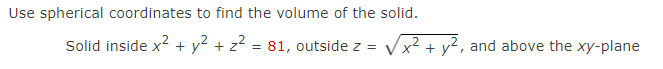 Use spherical coordinates to find the volume of the solid.
Solid inside x2 + y2 + z2 = 81, outside z =
Vx? + y2, and above the xy-plane
