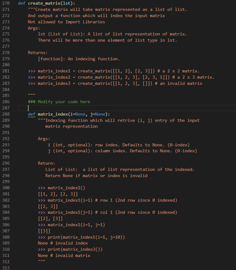 270
def create_matrix(1st):
271
"*"Create matrix will take matrix represented as a list of list.
272
And output a function which will index the input matrix
273
Not allowed to Import Libraries
274
Args:
275
1st (List of List): A list of list representation of matrix.
276
There will be more than one element of list type in 1st.
277
278
Returns:
279
[function]: An indexing function.
280
281
>> matrix_index1 = create_matrix([[1, 2], [2, 3]]) # a 2 x 2 matrix.
create_matrix([[1, 2, 3], [2, 3, 1]]) # a 2 x 3 matrix.
create_matrix([[1, 2, 3], []]) # an invalid matrix
282
>>> matrix_index2
283
>>> matrix_index3
284
285
286
### Modify your code here
287
def matrix_index(i=None, j=None):
"""Indexing function which will retrive (i, j) entry of the input
288
289
290
matrix representation
291
292
Args:
i (int, optional): row index. Defaults to None. (0-index)
j (int, optional): column index. Defaults to None. (0-index)
293
294
295
296
Return:
297
List of List: a list of list representation of the indexed.
298
Return None if matrix or index is invalid
299
>>> matrix_index1()
[[1, 2], [2, 3]]
>>> matrix_index1(i=1) # row 1 (2nd row since 0 indexed)
[[2, 3]]
>>> matrix_index1(j=1) # col 1 (2nd row since 0 indexed)
[[2], [3]]
>>> matrix_index1(i=1, j=1)
[[3]]
>> print(matrix_index1(i=1, j=10))
300
301
302
303
304
305
306
307
308
309
None # invalid index
310
>> print(matrix_index3())
311
None # invalid matrix
EE EE EE
312
313
