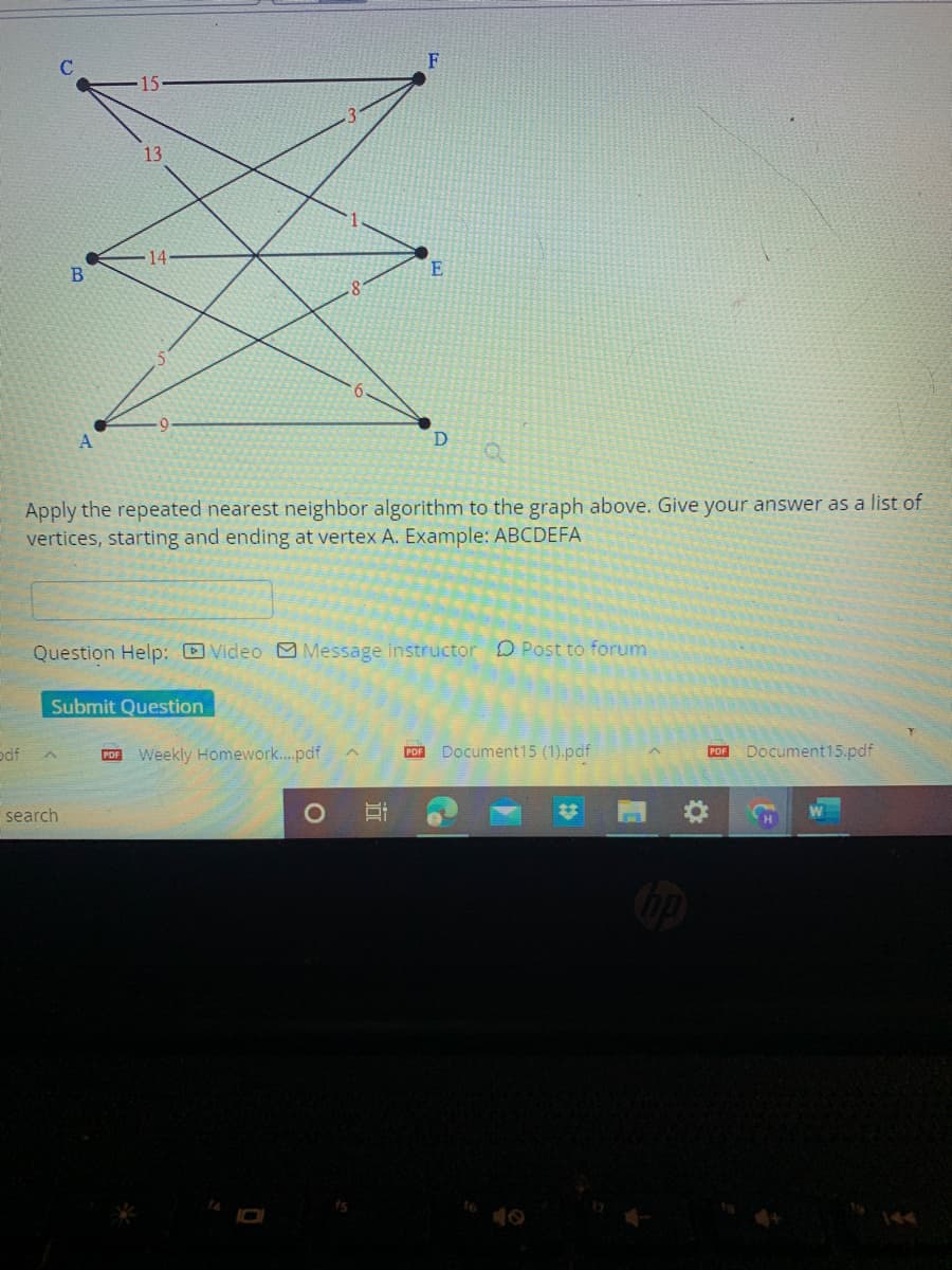 pdf
B
15
search
Submit Question
Apply the repeated nearest neighbor algorithm to the graph above. Give your answer as a list of
vertices, starting and ending at vertex A. Example: ABCDEFA
PDF
Question Help: Video Message instructor Post to forum
Weekly Homework....pdf
15
F
II
E
PDF
D
Document15 (1).pdf
PDF
Document15.pdf