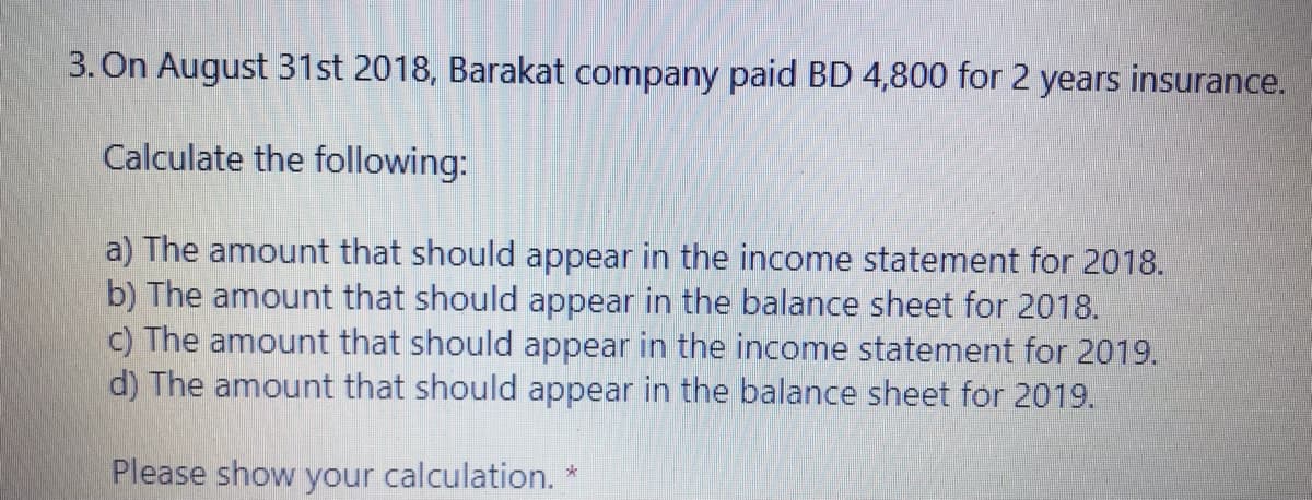 3. On August 31st 2018, Barakat company paid BD 4,800 for 2 years insurance.
Calculate the following:
a) The amount that should appear in the income statement for 2018.
b) The amount that should appear in the balance sheet for 2018.
c) The amount that should appear in the income statement for 2019.
d) The amount that should appear in the balance sheet for 2019.
Please show your calculation. *
