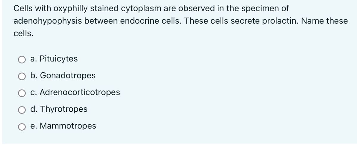 Cells with oxyphilly stained cytoplasm are observed in the specimen of
adenohypophysis
cells.
between endocrine cells. These cells secrete prolactin. Name these
a. Pituicytes
O b. Gonadotropes
c. Adrenocorticotropes
d. Thyrotropes
e. Mammotropes