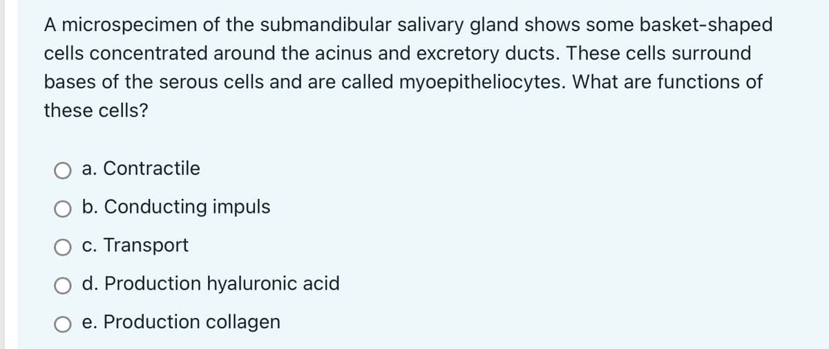 A microspecimen of the submandibular salivary gland shows some basket-shaped
cells concentrated around the acinus and excretory ducts. These cells surround
bases of the serous cells and are called myoepitheliocytes. What are functions of
these cells?
a. Contractile
b. Conducting impuls
c. Transport
d. Production hyaluronic acid
e. Production collagen