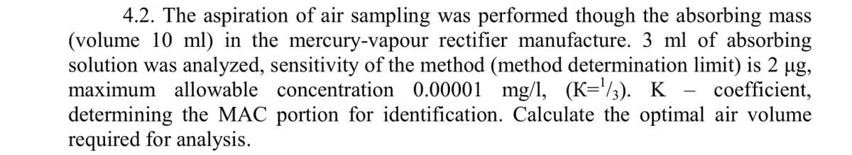 4.2. The aspiration of air sampling was performed though the absorbing mass
(volume 10 ml) in the mercury-vapour rectifier manufacture. 3 ml of absorbing
solution was analyzed, sensitivity of the method (method determination limit) is 2 µg,
maximum allowable concentration 0.00001 mg/1, (K=¹/3). K coefficient,
determining the MAC portion for identification. Calculate the optimal air volume
required for analysis.