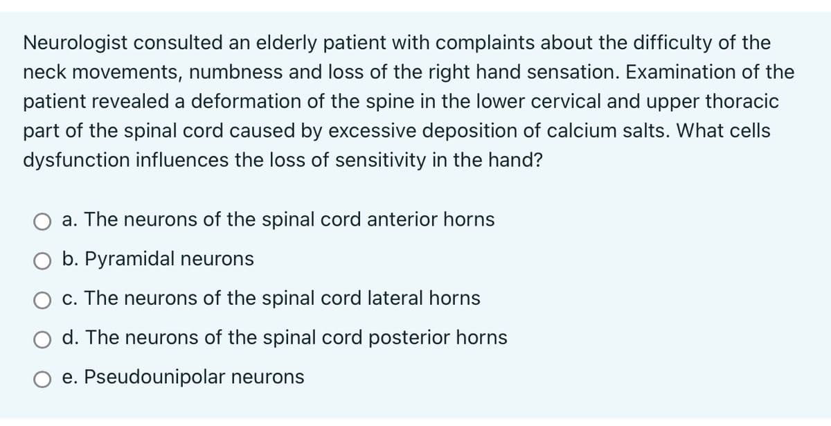 Neurologist consulted an elderly patient with complaints about the difficulty of the
neck movements, numbness and loss of the right hand sensation. Examination of the
patient revealed a deformation of the spine in the lower cervical and upper thoracic
part of the spinal cord caused by excessive deposition of calcium salts. What cells
dysfunction influences the loss of sensitivity in the hand?
a. The neurons of the spinal cord anterior horns
b. Pyramidal neurons
c. The neurons of the spinal cord lateral horns
d. The neurons of the spinal cord posterior horns
e. Pseudounipolar neurons