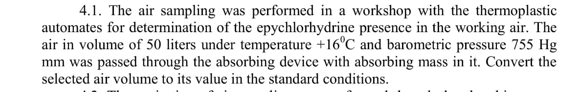 4.1. The air sampling was performed in a workshop with the thermoplastic
automates for determination of the epychlorhydrine presence in the working air. The
air in volume of 50 liters under temperature +16°C and barometric pressure 755 Hg
mm was passed through the absorbing device with absorbing mass in it. Convert the
selected air volume to its value in the standard conditions.