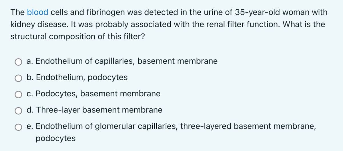 The blood cells and fibrinogen was detected in the urine of 35-year-old woman with
kidney disease. It was probably associated with the renal filter function. What is the
structural composition of this filter?
a. Endothelium of capillaries, basement membrane
O b. Endothelium, podocytes
c. Podocytes, basement membrane
d. Three-layer basement membrane
e. Endothelium of glomerular capillaries, three-layered basement membrane,
podocytes