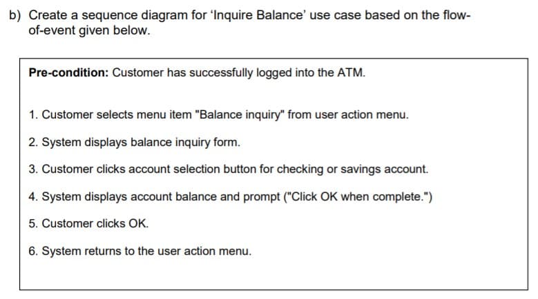 b) Create a sequence diagram for 'lInquire Balance' use case based on the flow-
of-event given below.
Pre-condition: Customer has successfully logged into the ATM.
1. Customer selects menu item "Balance inquiry" from user action menu.
2. System displays balance inquiry form.
3. Customer clicks account selection button for checking or savings account.
4. System displays account balance and prompt ("Click OK when complete.")
5. Customer clicks OK.
6. System returns to the user action menu.
