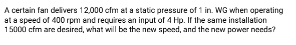 A certain fan delivers 12,000 cfm at a static pressure of 1 in. WG when operating
at a speed of 400 rpm and requires an input of 4 Hp. If the same installation
15000 cfm are desired, what will be the new speed, and the new power needs?
