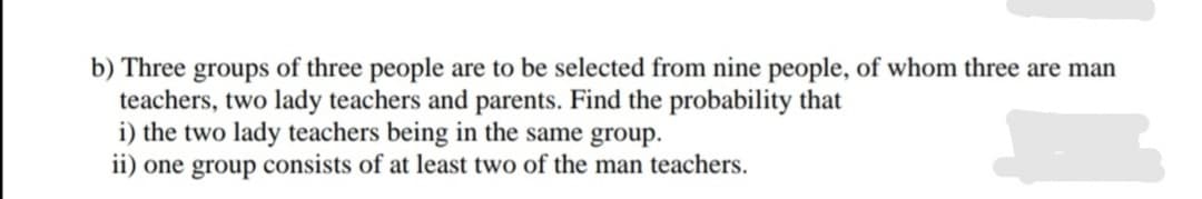 b) Three groups of three people are to be selected from nine people, of whom three are man
teachers, two lady teachers and parents. Find the probability that
i) the two lady teachers being in the same group.
ii) one group consists of at least two of the man teachers.
