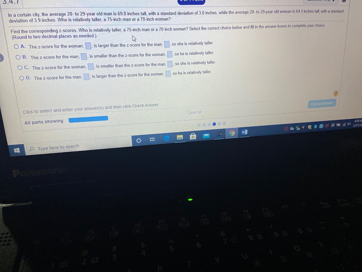 3.4.1
In a certain city, the average 20- to 29-year old man is 69.8 inches tall, with a standard deviation of 3.0 inches, while the average 20- to 29-year old woman is 64.1 inches tall, with a standard
deviation of 3.9 inches. Who is relatively taller, a 75-inch man or a 70-inch woman?
Find the corresponding z-scores. Who is relatively taller, a 75-inch man or a 70-inch woman? Select the correct choice below and fill in the answer boxes to complete your choice.
(Round to two decimal places as needed.)
O A. The z-score for the woman,
is larger than the z-score for the man,
so she is relatively taller.
O B. The z-score for the man,
is smaller than the z-score for the woman,
so he is relatively taller.
O C. The z-score for the woman,
is smaller than the z-score for the man,
so she is relatively taller.
O D. The z-score for the man,
is larger than the z-score for the woman,
so he is relatively taller.
Click to select and enter your answer(s) and then click Check Answer.
All parts showing
Clear All
Check Answer
439 A
OA A q 2/27/20
e Type here to search
Panasonic
Nun
Lock
F11
F9
F7
F8
F4
F5
F6
8
F2
919
00
70
88
5.
2 42
立

