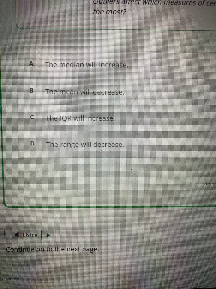 A
Answered
B
D
Listen
els arrect which measures of cer
the most?
The median will increase.
The mean will decrease.
The IQR will increase.
Continue on to the next page.
The range will decrease.
Atter