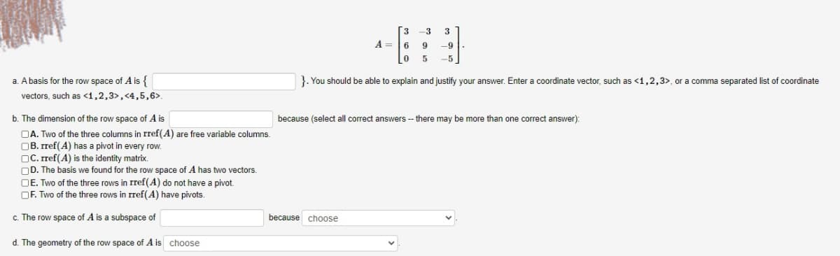 [3
-3
A =6
9
-9
-5
a. A basis for the row space of A is {
vectors, such as <1,2,3>, <4,5,6>.
}. You should be able to explain and justify your answer. Enter a coordinate vector, such as <1,2,3>, or a comma separated list of coordinate
b. The dimension of the row space of A is
because (select all correct answers -- there may be more than one correct answer):
OA. Two of the three columns in rref(A) are free variable columns.
OB. rref(A) has a pivot in every row.
OC. rref(A) is the identity matrix.
OD. The basis we found for the row space of A has two vectors.
OE. Two of the three rows in rref(A) do not have a pivot.
OF. Two of the three rows in rref(A) have pivots.
c. The row space of A is a subspace of
because choose
d. The geometry of the row space of A is choose
