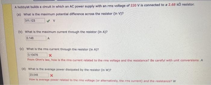 A hobbyist builds a crcult in which an AC power supply with an rms voltage of 220 V is connected to a 2.68 ka resistor.
(a) What is the maximum potential difference across the resistor (in V)?
311.123
(b) What is the maximum current through the resistor (in A)?
0.148
(c) What is the ms current through the resistor (in A)?
0.10476
From Ohm's law, how is the rms current related to the rms voltage and the resistance? Be careful with unit conversions. A
(d) What is the average power dissipated by the resistor (in W)?
23.048
How is average power related to the rms voltage (or alternatively, the rms current) and the resistance? W
