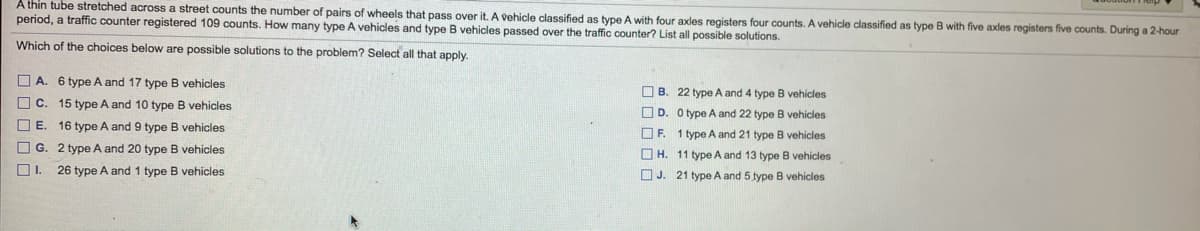 A thin tube stretched across a street counts the number of pairs of wheels that pass over it. A vehicle classified as type A with four axles registers four counts. A vehicle classified as type B with five axles registers five counts. During a 2-hour
period, a traffic counter registered 109 counts. How many type A vehicles and type B vehicles passed over the traffic counter? List all possible solutions.
Which of the choices below are possible solutions to the problem? Select all that apply.
O A. 6 type A and 17 type B vehicles
O B. 22 type A and 4 type B vehicles
O C. 15 type A and 10 type B vehicles
O D. O type A and 22 type B vehicles
O E. 16 type A and 9 type B vehicles
OF.
1 type A and 21 type B vehicles
O G. 2 type A and 20 type B vehicles
O H. 11 type A and 13 type B vehicles
26 type A and 1 type B vehicles
O J. 21 type A and 5 type B vehicles
