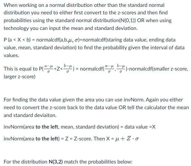 When working on a normal distribution other than the standard normal
distribution you need to either first convert to the z-scores and then find
probabilities using the standard normal distribution (N(0,1)) OR when using
technology you can input the mean and standard deviation.
P (a < X < b) = normalcdf(a,b,u, o)=normalcdf(staring data value, ending data
value, mean, standard deviation) to find the probability given the interval of data
values.
This is equal to P(<Z<b) = normalcdf(-)-normalcdf(smaller z-score,
larger z-score)
For finding the data value given the area you can use invNorm. Again you either
need to convert the z-score back to the data value OR tell the calculator the mean
and standard deviaiton.
invNorm(area to the left, mean, standard deviation) = data value =X
invNorm(area to the left) = Z = Z-score. Then X = μ + Z.o
For the distribution N(3,2) match the probabilities below: