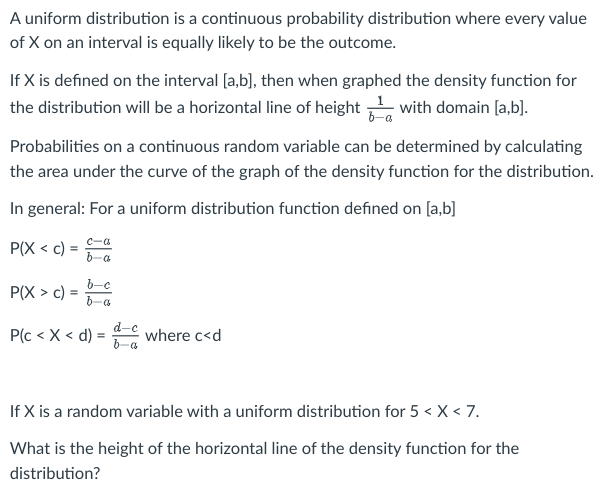 A uniform distribution is a continuous probability distribution where every value
of X on an interval is equally likely to be the outcome.
If X is defined on the interval [a,b], then when graphed the density function for
the distribution will be a horizontal line of height with domain [a,b].
Probabilities on a continuous random variable can be determined by calculating
the area under the curve of the graph of the density function for the distribution.
In general: For a uniform distribution function defined on [a,b]
P(X<c)
P(X> c):
=
c-α
b-a
b-c
ba
P(c< X < d) =
d-c
b-a
where c<d
If X is a random variable with a uniform distribution for 5 < X < 7.
What is the height of the horizontal line of the density function for the
distribution?