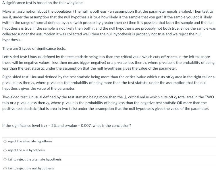 A significance test is based on the following idea:
Make an assumption about the population (The null hypothesis an assumption that the parameter equals a value). Then test to
see if, under the assumption that the null hypothesis is true how likely is the sample that you got? If the sample you got is likely
(within the range of normal defined by o or with probability greater then o) then it is possible that both the sample and the null
hypothesis is true. If the sample is not likely then both it and the null hypothesis are probably not both true. Since the sample was
collected (under the assumption it was collected well) then the null hypothesis is probably not true and we reject the null
hypothesis.
There are 3 types of significance tests.
Left-sided test: Unusual defined by the test statistic being less than the critical value which cuts off or area in the left tail (note
these will be negative values, less then means bigger negative) or a p-value less then a, where p-value is the probability of being
less than the test statistic under the assumption that the null hypothesis gives the value of the parameter.
Right-sided test: Unusual defined by the test statistic being more than the critical value which cuts off o area in the right tail or a
p-value less then a, where p-value is the probability of being more than the test statistic under the assumption that the null
hypothesis gives the value of the parameter.
Two-sided test: Unusual defined by the test statistic being more than the critical value which cuts off of total area in the TWO
tails or a p-value less then , where p-value is the probability of being less than the negative test statistic OR more than the
positive test statistic (that is area in two tails) under the assumption that the null hypothesis gives the value of the parameter.
If the significance level is a = 2% and p-value = 0.007, what is the conclusion?
O reject the alternate hypothesis
reject the null hypothesis
O fail to reject the alternate hypothesis
fail to reject the null hypothesis