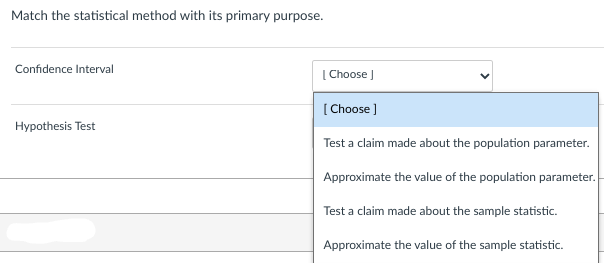 Match the statistical method with its primary purpose.
Confidence Interval
Hypothesis Test
[Choose ]
[Choose]
Test a claim made about the population parameter.
Approximate the value of the population parameter.
Test a claim made about the sample statistic.
Approximate the value of the sample statistic.