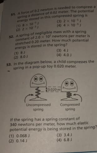 (1) 8 x 10
(2) 2 x 10
(3) 2 x 10)
(4) 4 x 10 J
stretched 0.20 meter. How much potential
energy is stored in the spring?
(1) 8 J
(2) 8.0J
(3) 4J
(4) 4.0 J
53. In the diagram below, a child compresses the
spring in a pop-up toy 0.020 meter.
t0.020 m
Uncompressed
Compressed
spring
spring
If the spring has a spring constant of
340 newtons per meter, how much elastic
potential energy is being stored in the spring?
(1) 0.068 J
(2) 0.14 J
(3) 3.4 J
(4) 6.8 J
