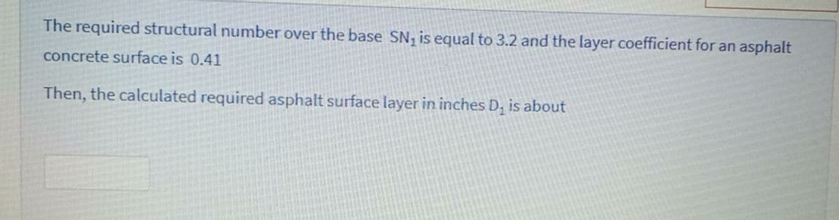 The required structural number over the base SN, is equal to 3.2 and the layer coefficient for an asphalt
concrete surface is 0.41
Then, the calculated required asphalt surface layer in inches D; is about
