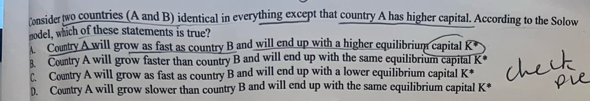 Consider two countries (A and B) identical in everything except that country A has higher capital. According to the Solow
model, which of these statements is true?
A Country A will grow as fast as country B and will end up with a higher equilibrium capitalK*
B. Country A will grow faster than country B and will end up with the same equilibrium capital K
C. Country A will grow as fast as country B and will end up with a lower equilibrium capital K*
D. Country A will grow slower than country B and will end up with the same equilibrium capital K*
cheik
pie
