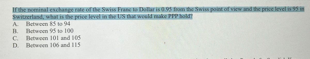 If the nominal exchange rate of the Swiss Franc to Dollar is 0.95 from the Swiss point of view and the price level is 95 in
Switzerland, what is the price level in the US that would make PPP hold?
Between 85 to 94
A.
В.
Between 101 and 105
Between 95 to 100
С.
D.
Between 106 and 115
