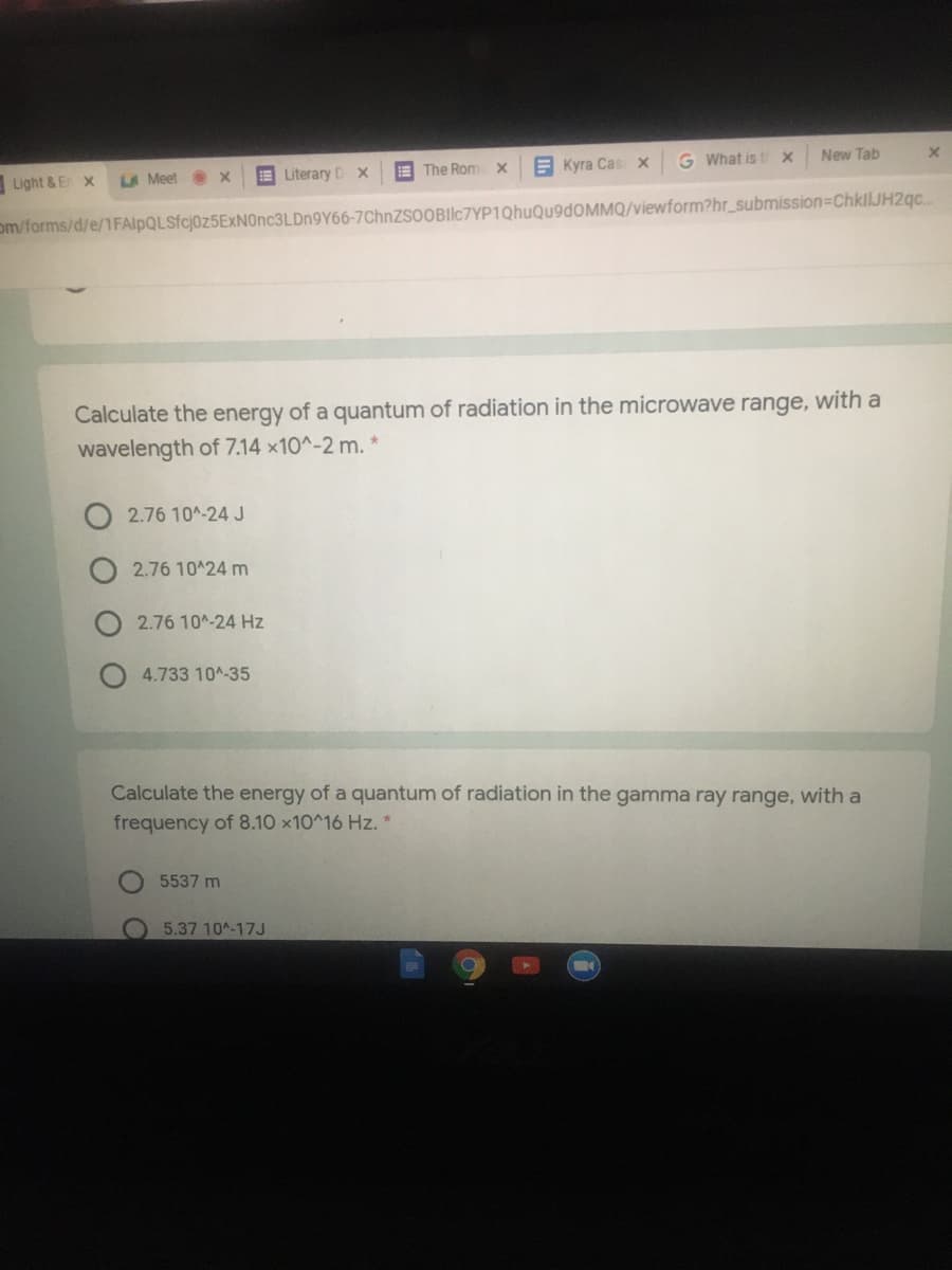 G What is t x
New Tab
E The Rom x
В Куа Сas х
Light & E x
LA Meet Ox
E Literary D X
om/forms/d/e/1FAlpQLSfcj0z5ExNOnc3LDn9Y66-7ChnZsoOBIlc7YP1QhuQu9dOMMQ/viewform?hr_submission=ChkilJH2gc..
Calculate the energy of a quantum of radiation in the microwave range, with a
wavelength of 7.14 x10^-2 m.
O 2.76 10^-24 J
2.76 10 24 m
2.76 10^-24 Hz
4.733 10A-35
Calculate the energy of a quantum of radiation in the gamma ray range, with a
frequency of 8.10 x10^16 Hz. *
5537 m
5.37 10^-17J
