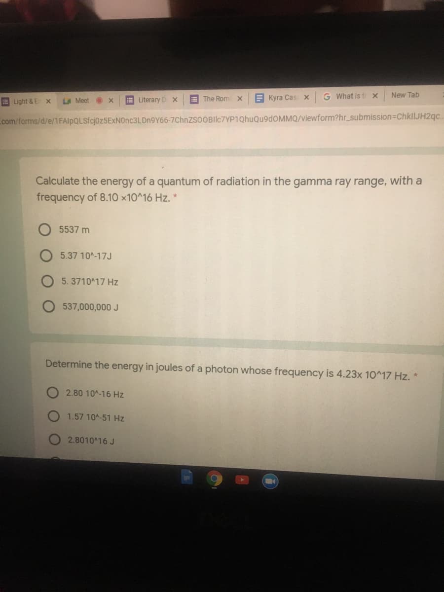 E Literary Dx
E The Rom x
E Kyra Cas x
G What is t X
New Tab
E Light & E x
LA Meet
com/forms/d/e/1FAlpQLSfcj0z5ExNOnc3LDn9Y66-7ChnZsoOBIlc7YP1QhuQu9dOMMQ/viewform?hr_submission=DChkllJH2qc.
Calculate the energy of a quantum of radiation in the gamma ray range, with a
frequency of 8.10 x10^16 Hz. *
5537 m
5.37 10A-17J
5. 3710A17 Hz
537,000,000 J
Determine the energy in joules of a photon whose frequency is 4.23x 10^17 Hz. *
2.80 10A-16 Hz
1.57 104-51 Hz
2.8010^16 J
