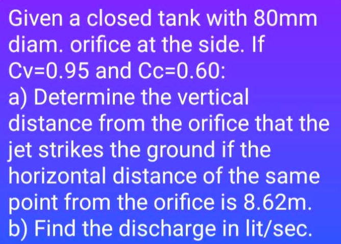 Given a closed tank with 80mm
diam. orifice at the side. If
Cv=0.95 and Cc=0.60:
a) Determine the vertical
distance from the orifice that the
jet strikes the ground if the
horizontal distance of the same
point from the orifice is 8.62m.
b) Find the discharge in lit/sec.
