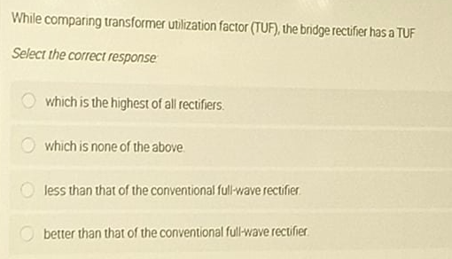 While comparing transformer utilization factor (TUF), the bnidge rectifier has a TUF
Select the correct response
which is the highest of all rectifiers.
which is none of the above
Jess than that of the conventional full-wave rectifier.
better than that of the conventional full-wave rectifier
