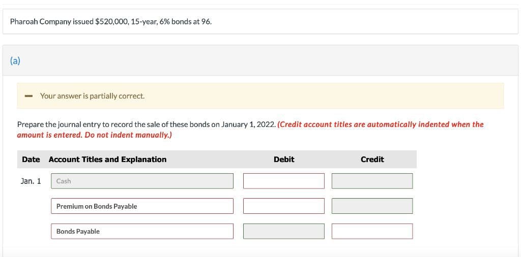 Pharoah Company issued $520,000, 15-year, 6% bonds at 96.
(a)
Your answer is partially correct.
Prepare the journal entry to record the sale of these bonds on January 1, 2022. (Credit account titles are automatically indented when the
amount is entered. Do not indent manually.)
Date Account Titles and Explanation
Jan. 1
Cash
Premium on Bonds Payable
Bonds Payable
Debit
Credit