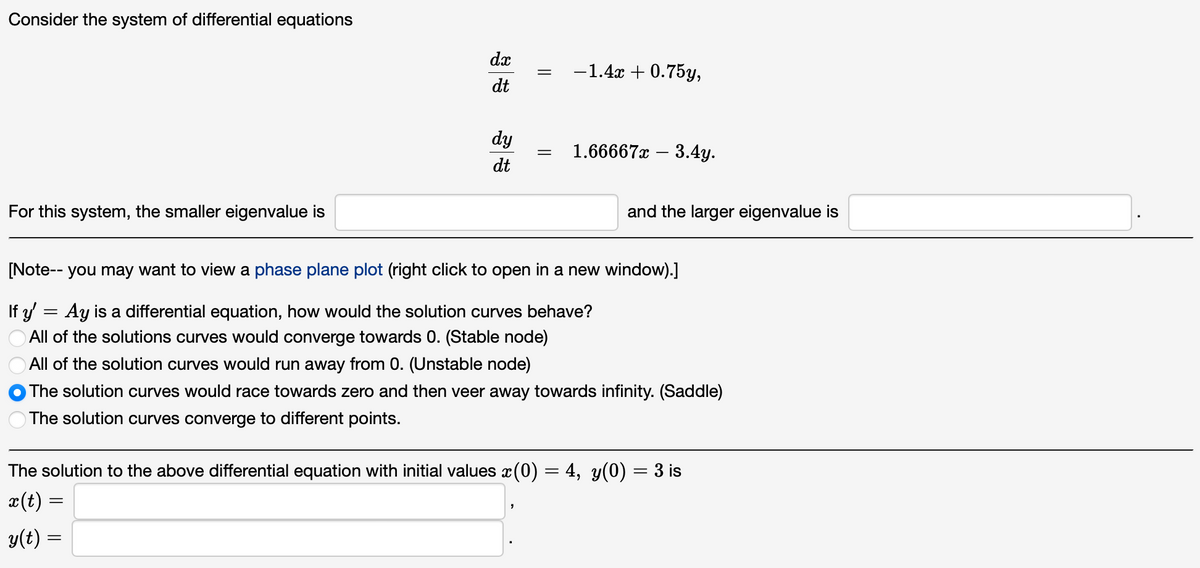 Consider the system of differential equations
For this system, the smaller eigenvalue is
=
dx
dt
dy
dt
=
=
=
-1.4x +0.75y,
1.66667x3.4y.
[Note-- you may want to view a phase plane plot (right click to open in a new window).]
If y'
Ay is a differential equation, how would the solution curves behave?
All of the solutions curves would converge towards 0. (Stable node)
All of the solution curves would run away from 0. (Unstable node)
The solution curves would race towards zero and then veer away towards infinity. (Saddle)
The solution curves converge to different points.
and the larger eigenvalue is
The solution to the above differential equation with initial values ï(0) = 4, y(0) = 3 is
x(t):
y(t) =