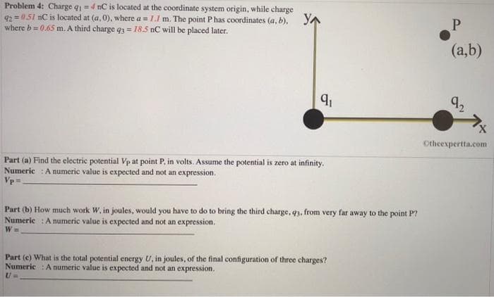 Problem 4: Charge q1=4 nC is located at the coordinate system origin, while charge
92=0.51 nC is located at (a,0), where a = 1.1 m. The point P has coordinates (a, b), YA
where b=0.65 m. A third charge q3= 18.5 nC will be placed later.
9₁
Part (a) Find the electric potential Vp at point P. in volts. Assume the potential is zero at infinity.
Numeric: A numeric value is expected and not an expression.
Vp=
Part (b) How much work W, in joules, would you have to do to bring the third charge, q3, from very far away to the point P?
Numeric: A numeric value is expected and not an expression.
W=
Part (e) What is the total potential energy U, in joules, of the final configuration of three charges?
Numeric: A numeric value is expected and not an expression.
P
(a,b)
92
1x
Otheexpertta.com