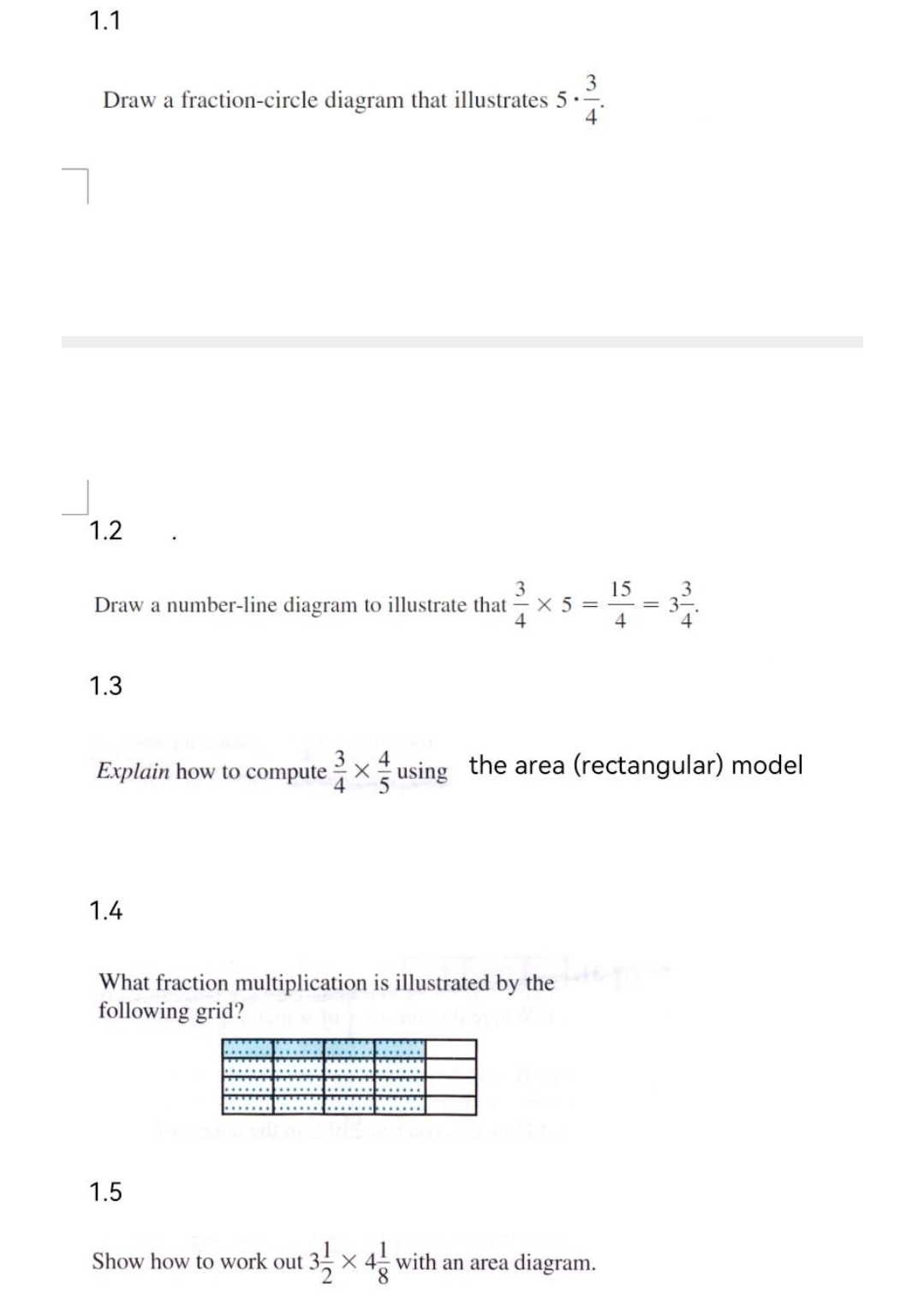 1.1
3
Draw a fraction-circle diagram that illustrates 5.-
1.2
3
Draw a number-line diagram to illustrate that X5=
4
1.3
Explain how to computex using the area (rectangular) model
1.4
What fraction multiplication is illustrated by the
following grid?
1.5
13/12/2
Show how to work out
15
4
X4 with an area diagram.