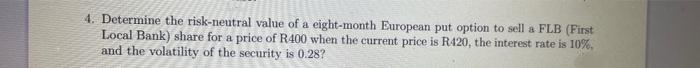 4. Determine the risk-neutral value of a eight-month European put option to sell a FLB (First
Local Bank) share for a price of R400 when the current price is R420, the interest rate is 10%.
and the volatility of the security is 0.28?