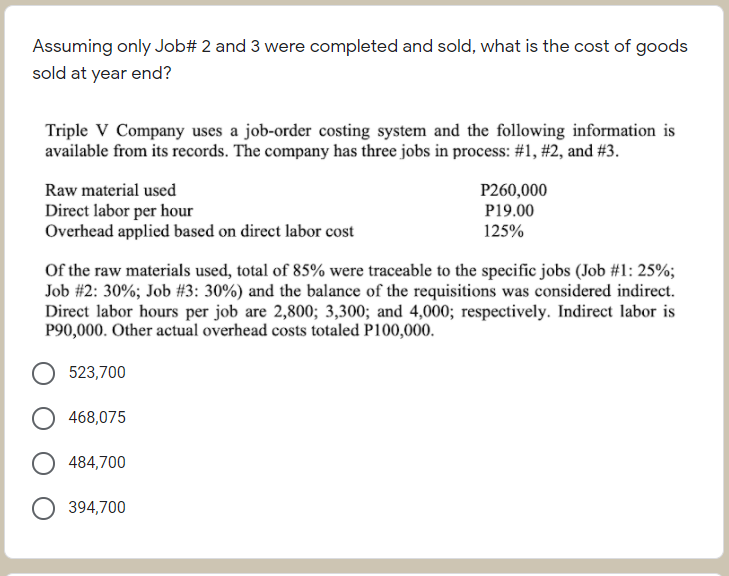 Assuming only Job# 2 and 3 were completed and sold, what is the cost of goods
sold at year end?
Triple V Company uses a job-order costing system and the following information is
available from its records. The company has three jobs in process: #1, #2, and #3.
Raw material used
P260,000
Direct labor per hour
Overhead applied based on direct labor cost
P19.00
125%
Of the raw materials used, total of 85% were traceable to the specific jobs (Job #1: 25%;
Job #2: 30%; Job #3: 30%) and the balance of the requisitions was considered indirect.
Direct labor hours per job are 2,800; 3,300; and 4,000; respectively. Indirect labor is
P90,000. Other actual overhead costs totaled P100,000.
523,700
468,075
484,700
394,700
