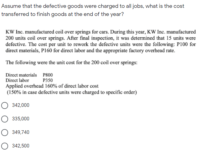 Assume that the defective goods were charged to all jobs, what is the cost
transferred to finish goods at the end of the year?
KW Inc. manufactured coil over springs for cars. During this year, KW Inc. manufactured
200 units coil over springs. After final inspection, it was determined that 15 units were
defective. The cost per unit to rework the defective units were the following: P100 for
direct materials, P160 for direct labor and the appropriate factory overhead rate.
The following were the unit cost for the 200 coil over springs:
Direct materials P800
Direct labor
P350
Applied overhead 160% of direct labor cost
(150% in case defective units were charged to specific order)
342,000
O 335,000
349,740
342,500
