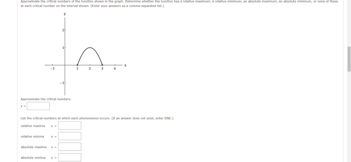 Approximate the critical numbers of the function shown in the graph. Determine whether the function has a relative maximum, a relative minimum, an absolute maximum, an absolute minimum, or none of these
at each critical number on the interval shown. (Enter your answers as a comma-separated list.)
y
2
1
3
4
Approximate the critical numbers.
X =
List the critical numbers at which each phenomenon occurs. (If an answer does not exist, enter DNE.)
relative maxima
X =
relative minima
X =
absolute maxima
X =
absolute minima
X =
