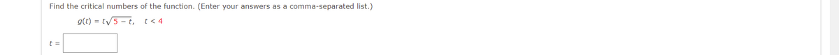 Find the critical numbers of the function. (Enter your answers as a comma-separated list.)
g(t) = t/5 - t,
t < 4
t =
