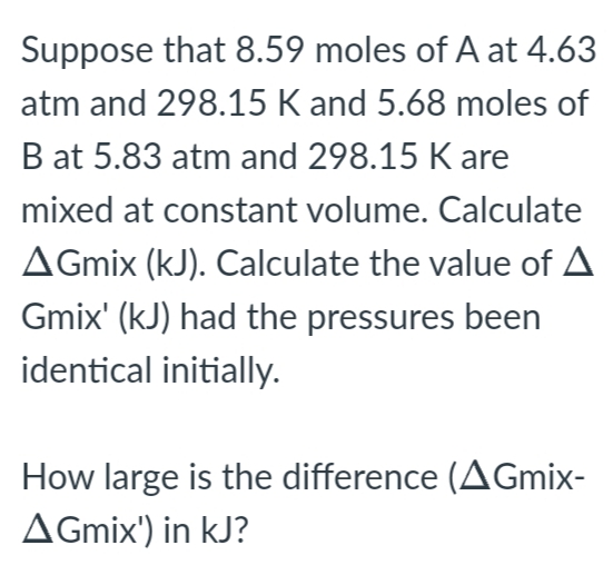 Suppose that 8.59 moles of A at 4.63
atm and 298.15 K and 5.68 moles of
B at 5.83 atm and 298.15 K are
mixed at constant volume. Calculate
AGmix (kJ). Calculate the value of A
Gmix' (kJ) had the pressures been
identical initially.
How large is the difference (AGmix-
AGmix') in kJ?
