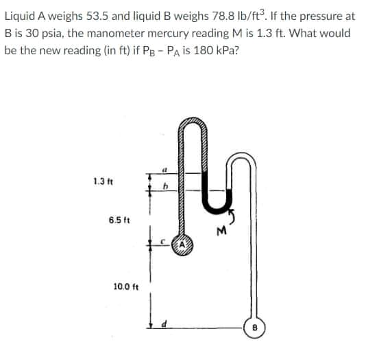 Liquid A weighs 53.5 and liquid B weighs 78.8 Ib/ft. If the pressure at
Bis 30 psia, the manometer mercury reading M is 1.3 ft. What would
be the new reading (in ft) if Pg - PA is 180 kPa?
1.3 ft
6.5 ft
10.0 ft
Le
