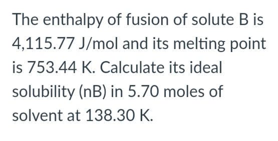 The enthalpy of fusion of solute B is
4,115.77 J/mol and its melting point
is 753.44 K. Calculate its ideal
solubility (nB) in 5.70 moles of
solvent at 138.30 K.
