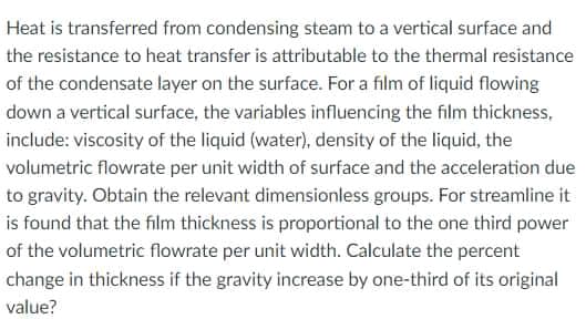 Heat is transferred from condensing steam to a vertical surface and
the resistance to heat transfer is attributable to the thermal resistance
of the condensate layer on the surface. For a film of liquid flowing
down a vertical surface, the variables influencing the film thickness,
include: viscosity of the liquid (water), density of the liquid, the
volumetric flowrate per unit width of surface and the acceleration due
to gravity. Obtain the relevant dimensionless groups. For streamline it
is found that the film thickness is proportional to the one third power
of the volumetric flowrate per unit width. Calculate the percent
change in thickness if the gravity increase by one-third of its original
value?
