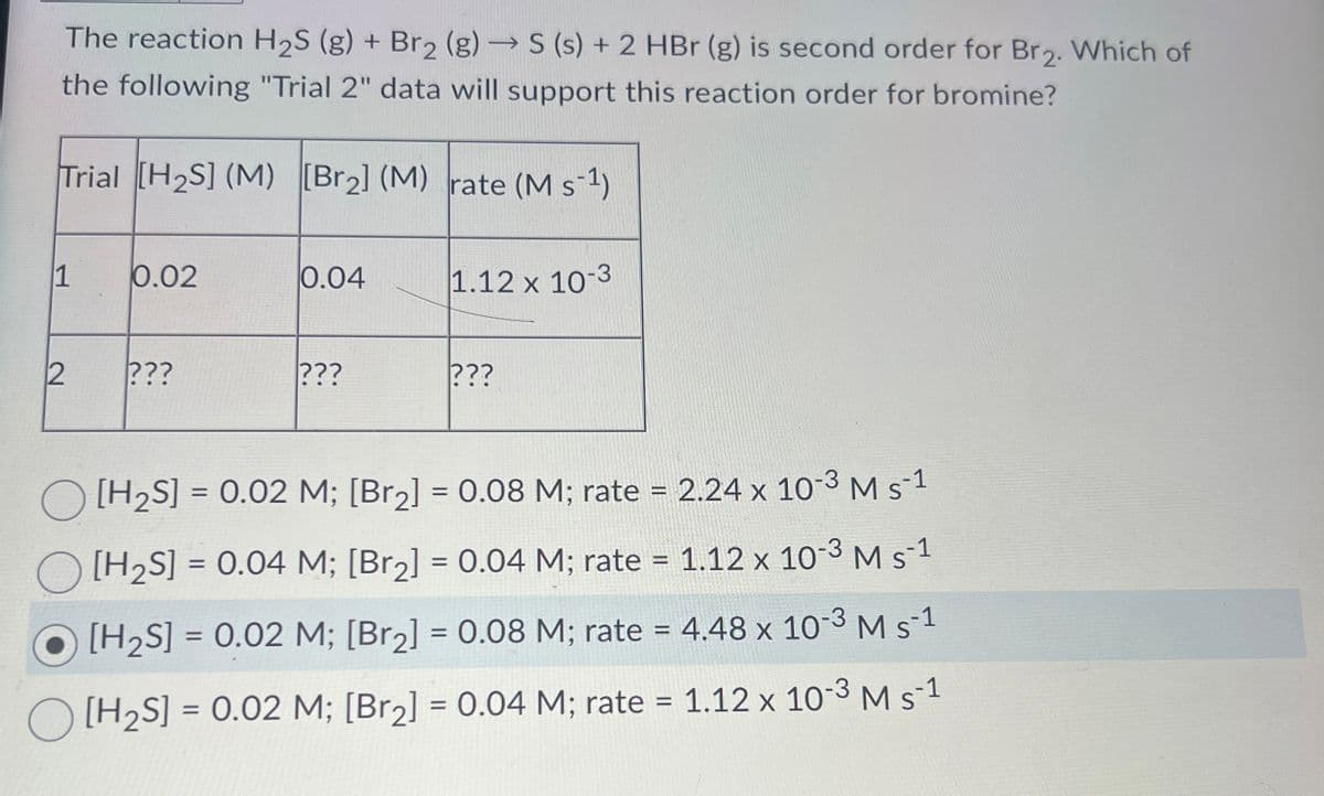 The reaction H2S (g) + Br2 (g) → S (s) + 2 HBr (g) is second order for Br2. Which of
the following "Trial 2" data will support this reaction order for bromine?
Trial [H2S] (M) [Br2] (M) rate (MS-1)
1
0.02
0.04
1.12 x 10-3
2
???
???
???
[H2S] = 0.02 M; [Br2] = 0.08 M; rate = 2.24 x 10-3 M s-1
[H2S] = 0.04 M; [Br2] = 0.04 M; rate = 1.12 x 10-3 M s-1
[H2S] = 0.02 M; [Br2] = 0.08 M; rate = 4.48 x 10-3 M s-1
[H2S] = 0.02 M; [Br2] = 0.04 M; rate 1.12 x 10-3 M s 1
=