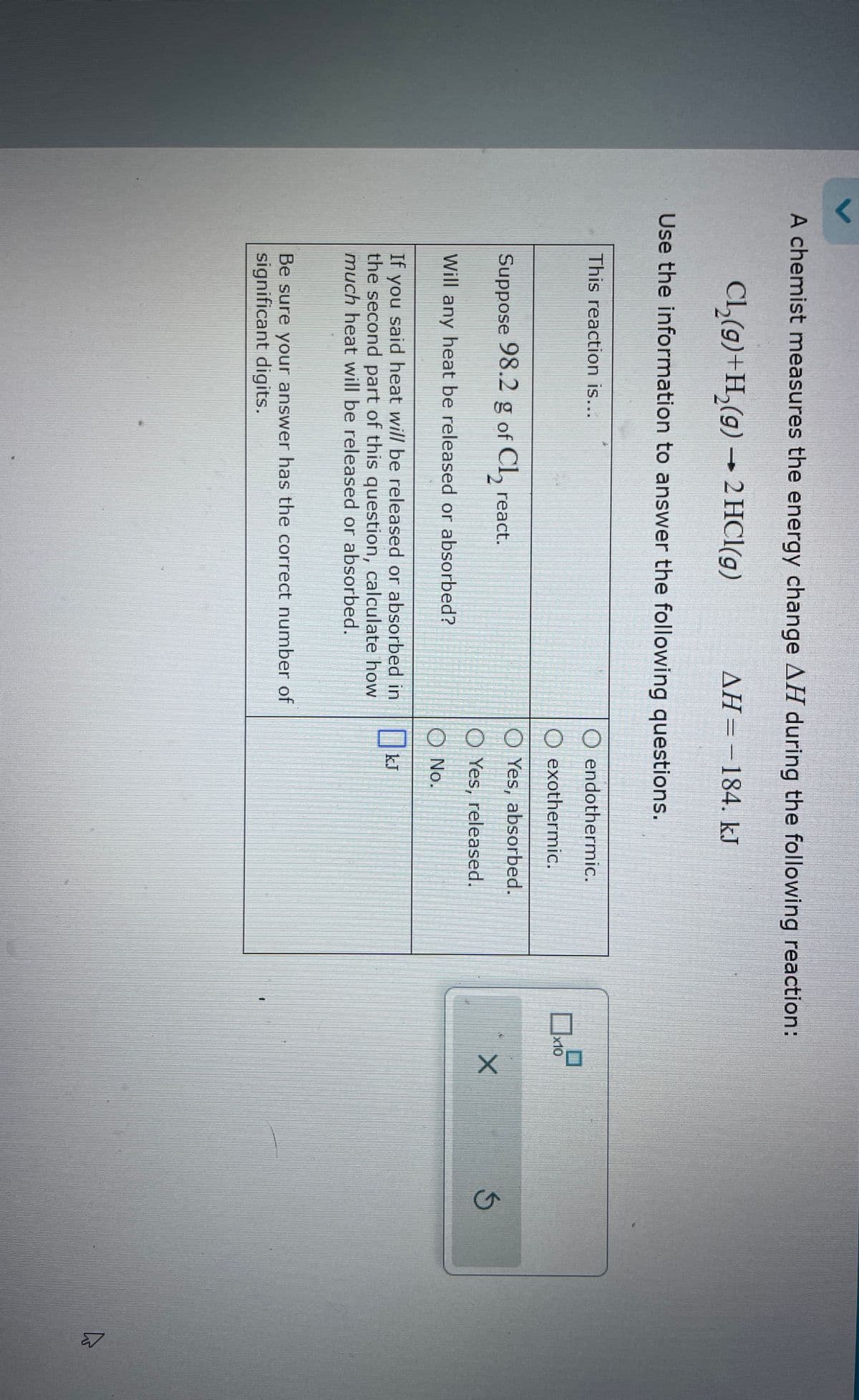 A chemist measures the energy change AH during the following reaction:
Cl2(g)+H2(g) →2 HCl(g)
AH=184. kJ
Use the information to answer the following questions.
This reaction is...
O endothermic.
O exothermic.
Suppose 98.2 g of C₁₂ react.
Will any heat be released or absorbed?
If you said heat will be released or absorbed in
the second part of this question, calculate how
much heat will be released or absorbed.
☐
Be sure your answer has the correct number of
significant digits.
x10
Yes, absorbed.
X
Yes, released.
O No.
Ok
kJ
G