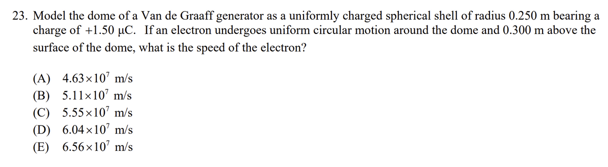 23. Model the dome of a Van de Graaff generator as a uniformly charged spherical shell of radius 0.250 m bearing a
charge of +1.50 μC. If an electron undergoes uniform circular motion around the dome and 0.300 m above the
surface of the dome, what is the speed of the electron?
(A) 4.63×107 m/s
(B) 5.11×107 m/s
(C) 5.55×107 m/s
(D) 6.04×107 m/s
(E) 6.56×107 m/s